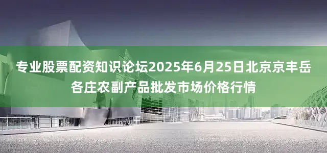专业股票配资知识论坛2025年6月25日北京京丰岳各庄农副产品批发市场价格行情