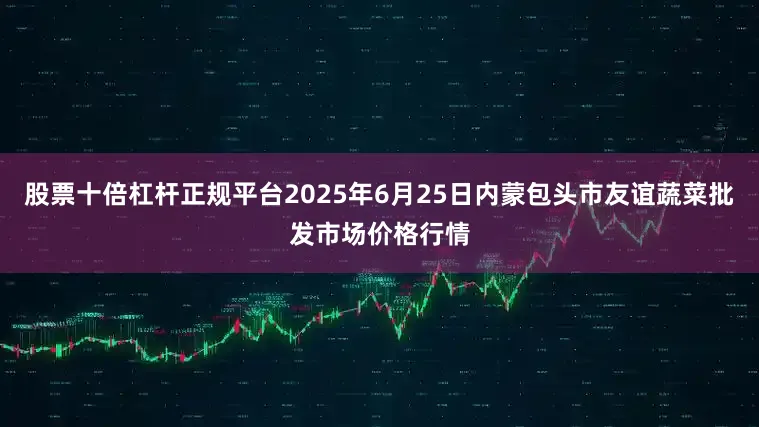 股票十倍杠杆正规平台2025年6月25日内蒙包头市友谊蔬菜批发市场价格行情