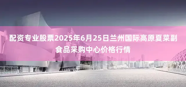 配资专业股票2025年6月25日兰州国际高原夏菜副食品采购中心价格行情