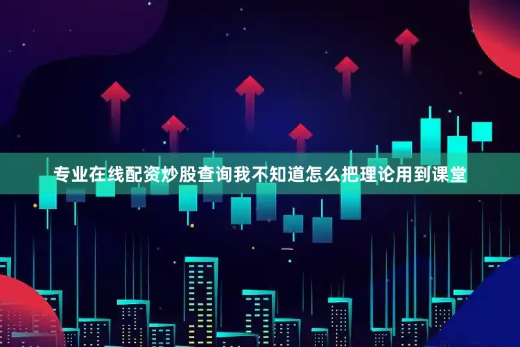 专业在线配资炒股查询我不知道怎么把理论用到课堂