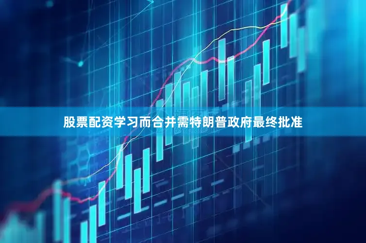 股票配资学习而合并需特朗普政府最终批准