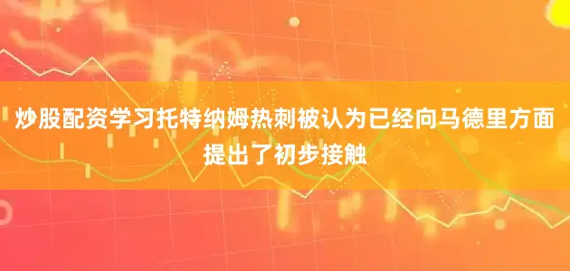 炒股配资学习托特纳姆热刺被认为已经向马德里方面提出了初步接触