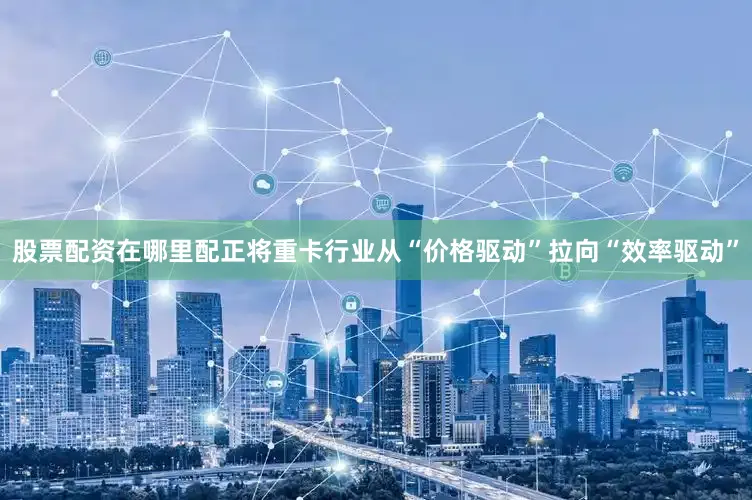 股票配资在哪里配正将重卡行业从“价格驱动”拉向“效率驱动”