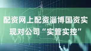 配资网上配资淄博国资实现对公司“实管实控”