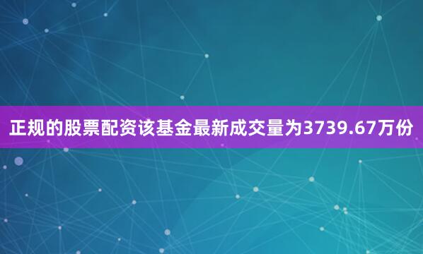 正规的股票配资该基金最新成交量为3739.67万份