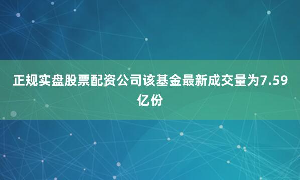 正规实盘股票配资公司该基金最新成交量为7.59亿份