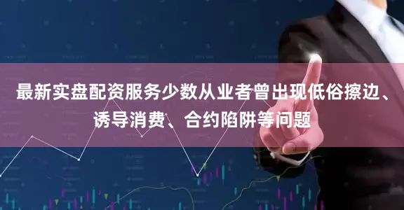 最新实盘配资服务少数从业者曾出现低俗擦边、诱导消费、合约陷阱等问题